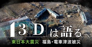 【特集】３Ｄは語る 東日本大震災 福島・電車津波被災